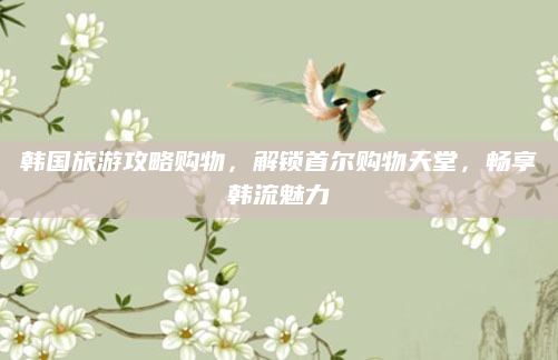 韩国旅游攻略购物，解锁首尔购物天堂，畅享韩流魅力