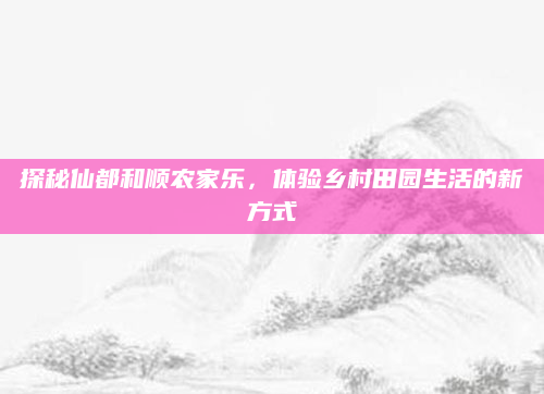 探秘仙都和顺农家乐，体验乡村田园生活的新方式