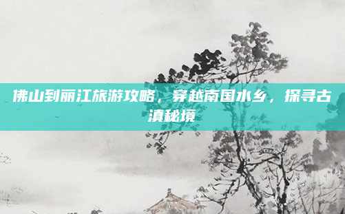 佛山到丽江旅游攻略，穿越南国水乡，探寻古滇秘境