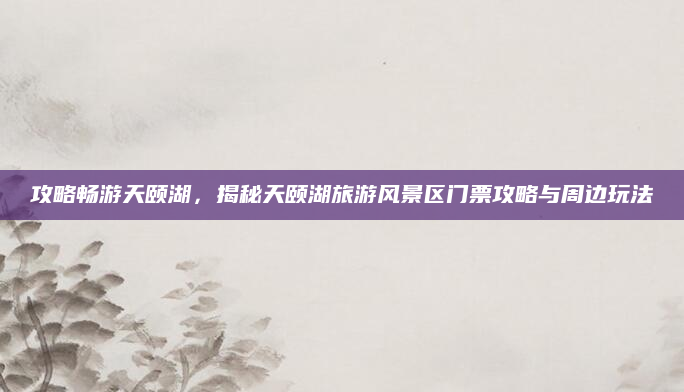 攻略畅游天颐湖，揭秘天颐湖旅游风景区门票攻略与周边玩法