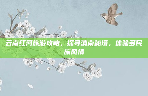 云南红河旅游攻略，探寻滇南秘境，体验多民族风情