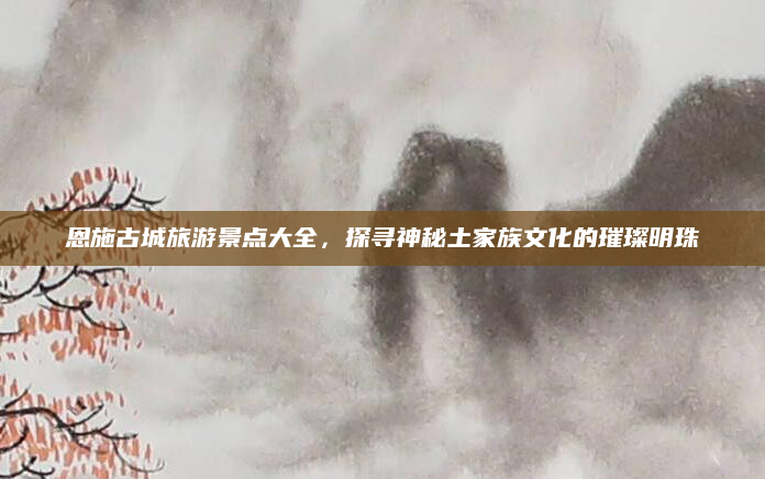 恩施古城旅游景点大全，探寻神秘土家族文化的璀璨明珠