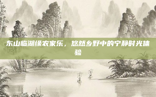 东山临湖缘农家乐，悠然乡野中的宁静时光体验