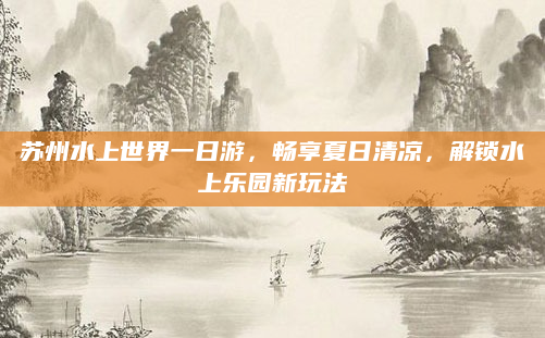 苏州水上世界一日游，畅享夏日清凉，解锁水上乐园新玩法