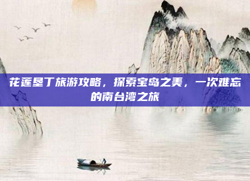 花莲垦丁旅游攻略，探索宝岛之美，一次难忘的南台湾之旅