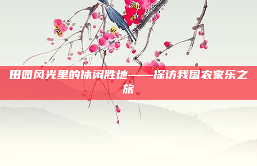 田园风光里的休闲胜地——探访我国农家乐之旅