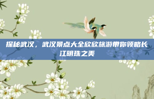探秘武汉，武汉景点大全欣欣旅游带你领略长江明珠之美