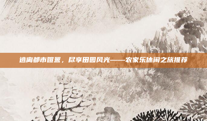 逃离都市喧嚣，尽享田园风光——农家乐休闲之旅推荐