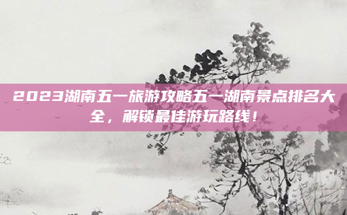 2023湖南五一旅游攻略五一湖南景点排名大全，解锁最佳游玩路线！