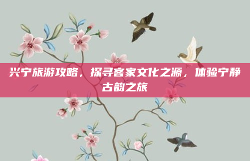 兴宁旅游攻略，探寻客家文化之源，体验宁静古韵之旅