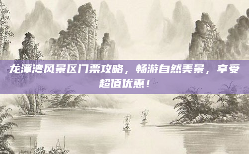 龙潭湾风景区门票攻略，畅游自然美景，享受超值优惠！