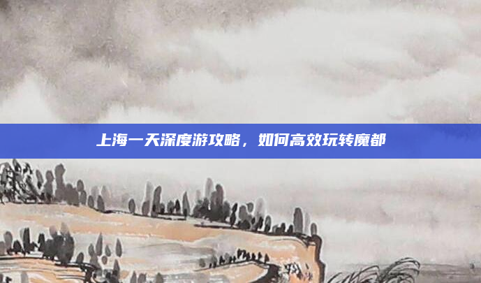 上海一天深度游攻略，如何高效玩转魔都