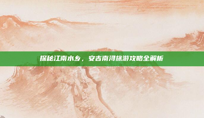 探秘江南水乡，安吉南浔旅游攻略全解析