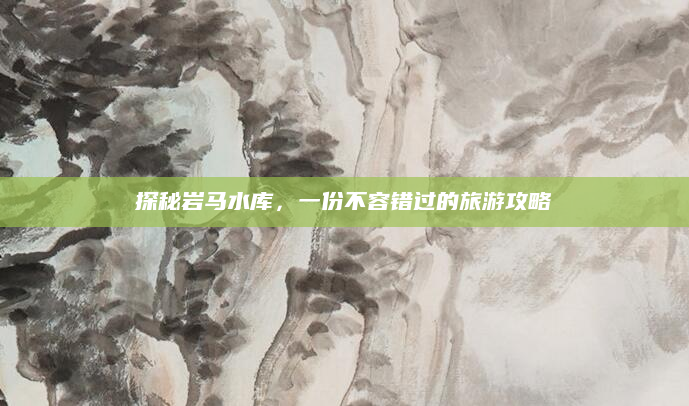 探秘岩马水库，一份不容错过的旅游攻略