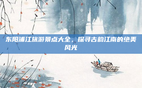 东阳浦江旅游景点大全，探寻古韵江南的绝美风光