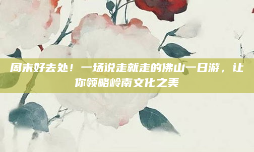 周末好去处！一场说走就走的佛山一日游，让你领略岭南文化之美