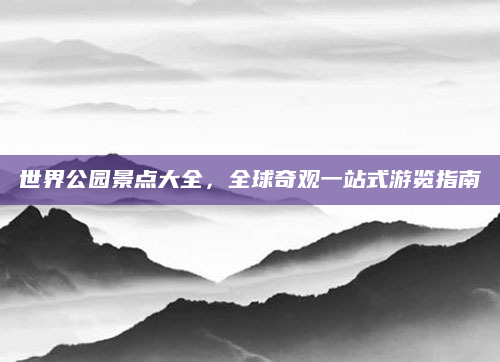 世界公园景点大全，全球奇观一站式游览指南