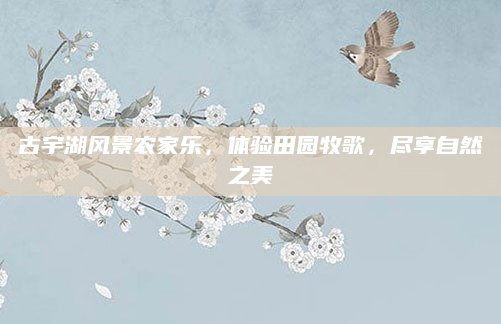 古宇湖风景农家乐，体验田园牧歌，尽享自然之美