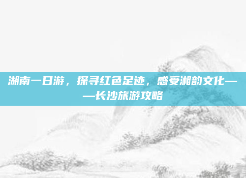 湖南一日游，探寻红色足迹，感受湘韵文化——长沙旅游攻略