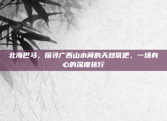 北海巴马，探寻广西山水间的天然氧吧，一场身心的深度旅行