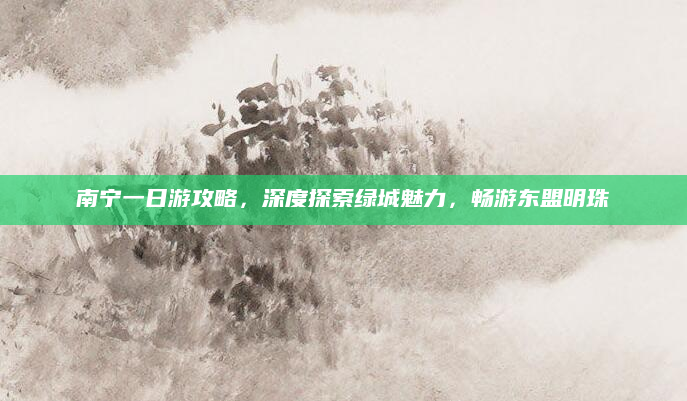 南宁一日游攻略，深度探索绿城魅力，畅游东盟明珠