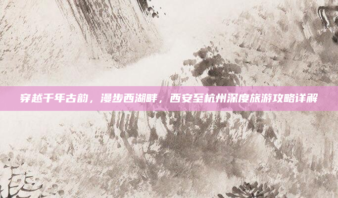 穿越千年古韵，漫步西湖畔，西安至杭州深度旅游攻略详解