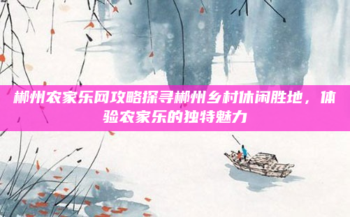 郴州农家乐网攻略探寻郴州乡村休闲胜地，体验农家乐的独特魅力