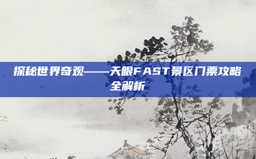 探秘世界奇观——天眼FAST景区门票攻略全解析