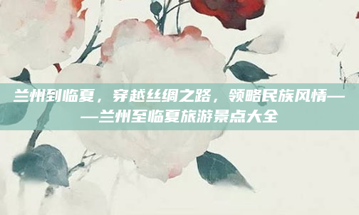 兰州到临夏，穿越丝绸之路，领略民族风情——兰州至临夏旅游景点大全