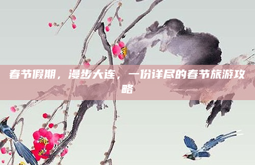 春节假期，漫步大连，一份详尽的春节旅游攻略