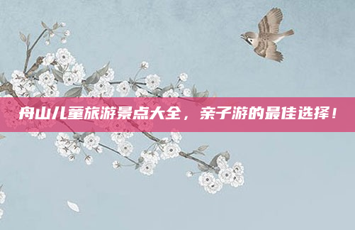 舟山儿童旅游景点大全，亲子游的最佳选择！