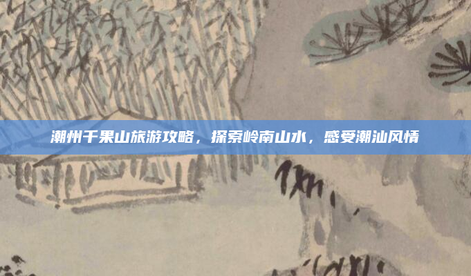 潮州千果山旅游攻略，探索岭南山水，感受潮汕风情