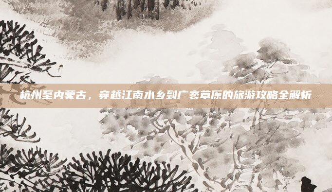 杭州至内蒙古，穿越江南水乡到广袤草原的旅游攻略全解析