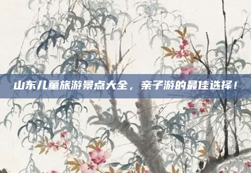 山东儿童旅游景点大全，亲子游的最佳选择！