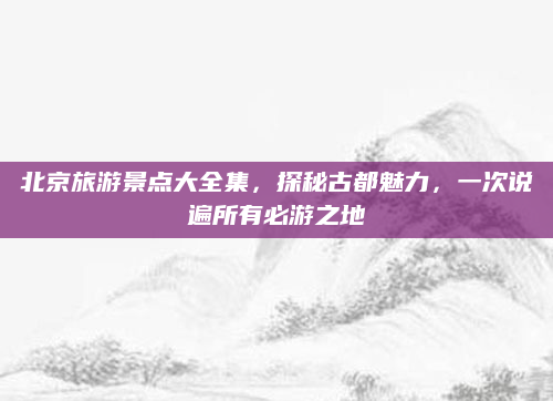北京旅游景点大全集，探秘古都魅力，一次说遍所有必游之地
