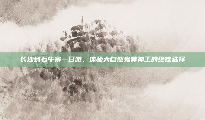 长沙到石牛寨一日游，体验大自然鬼斧神工的绝佳选择