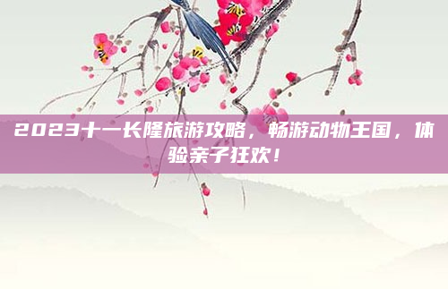 2023十一长隆旅游攻略，畅游动物王国，体验亲子狂欢！