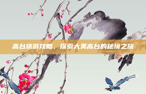 高台旅游攻略，探索大美高台的秘境之旅