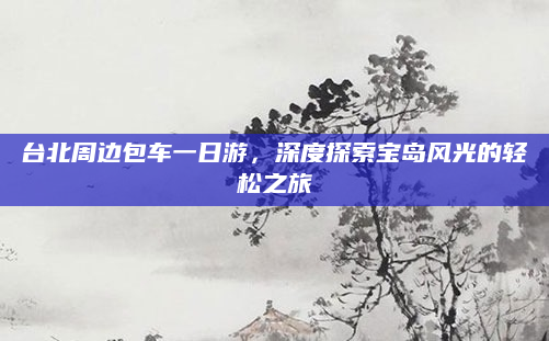 台北周边包车一日游，深度探索宝岛风光的轻松之旅