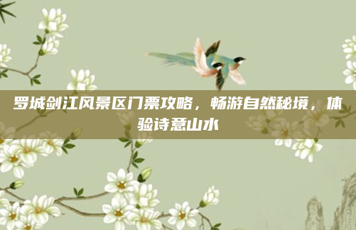 罗城剑江风景区门票攻略，畅游自然秘境，体验诗意山水