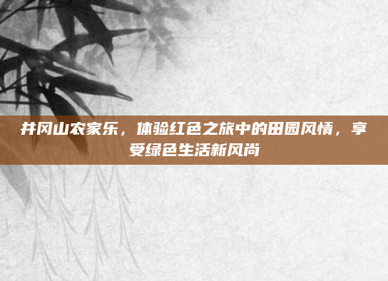 井冈山农家乐，体验红色之旅中的田园风情，享受绿色生活新风尚