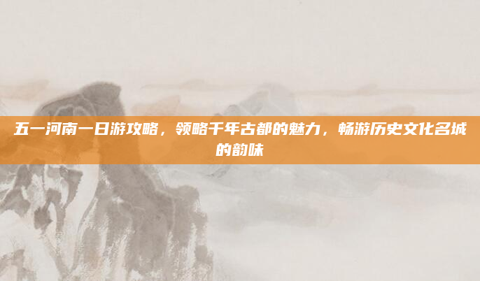 五一河南一日游攻略，领略千年古都的魅力，畅游历史文化名城的韵味