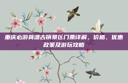 重庆必游龚滩古镇景区门票详解，价格、优惠政策及游玩攻略