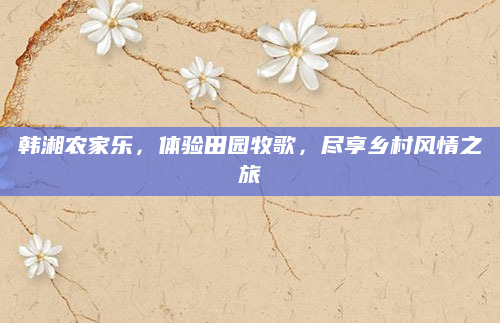 韩湘农家乐，体验田园牧歌，尽享乡村风情之旅