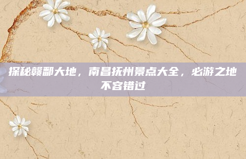 探秘赣鄱大地，南昌抚州景点大全，必游之地不容错过