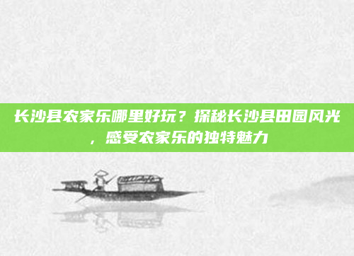 长沙县农家乐哪里好玩？探秘长沙县田园风光，感受农家乐的独特魅力