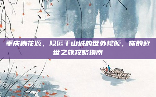 重庆桃花源，隐匿于山城的世外桃源，你的避世之旅攻略指南