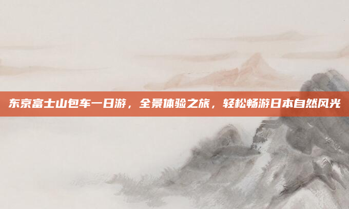 东京富士山包车一日游，全景体验之旅，轻松畅游日本自然风光