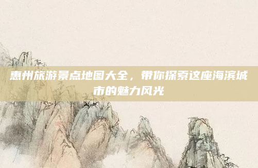 惠州旅游景点地图大全，带你探索这座海滨城市的魅力风光