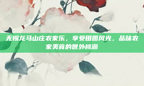 无锡龙马山庄农家乐，享受田园风光，品味农家美食的世外桃源